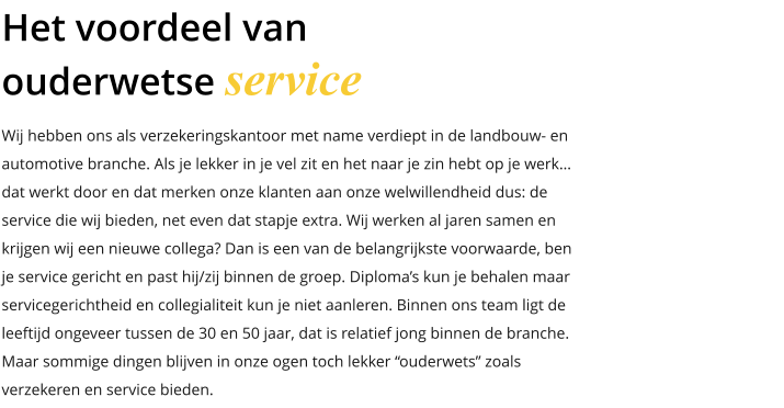 Wij hebben ons als verzekeringskantoor met name verdiept in de landbouw- en automotive branche. Als je lekker in je vel zit en het naar je zin hebt op je werk… dat werkt door en dat merken onze klanten aan onze welwillendheid dus: de service die wij bieden, net even dat stapje extra. Wij werken al jaren samen en krijgen wij een nieuwe collega? Dan is een van de belangrijkste voorwaarde, ben je service gericht en past hij/zij binnen de groep. Diploma’s kun je behalen maar servicegerichtheid en collegialiteit kun je niet aanleren. Binnen ons team ligt de leeftijd ongeveer tussen de 30 en 50 jaar, dat is relatief jong binnen de branche. Maar sommige dingen blijven in onze ogen toch lekker “ouderwets” zoals  verzekeren en service bieden. Het voordeel van ouderwetse service