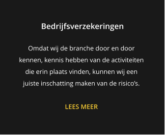 Bedrijfsverzekeringen Omdat wij de branche door en door kennen, kennis hebben van de activiteiten die erin plaats vinden, kunnen wij een juiste inschatting maken van de risico’s.  LEES MEER