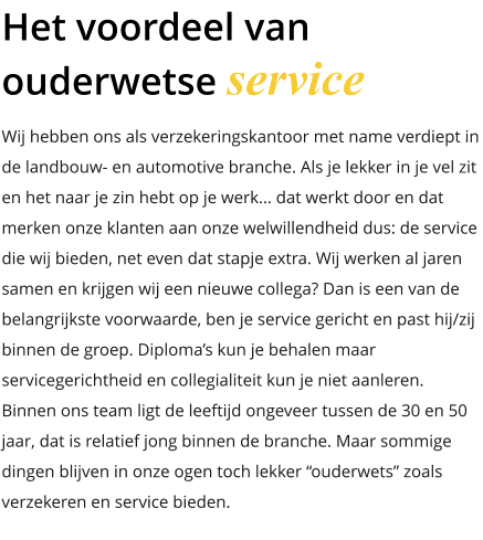Wij hebben ons als verzekeringskantoor met name verdiept in de landbouw- en automotive branche. Als je lekker in je vel zit en het naar je zin hebt op je werk… dat werkt door en dat merken onze klanten aan onze welwillendheid dus: de service die wij bieden, net even dat stapje extra. Wij werken al jaren samen en krijgen wij een nieuwe collega? Dan is een van de belangrijkste voorwaarde, ben je service gericht en past hij/zij binnen de groep. Diploma’s kun je behalen maar servicegerichtheid en collegialiteit kun je niet aanleren. Binnen ons team ligt de leeftijd ongeveer tussen de 30 en 50 jaar, dat is relatief jong binnen de branche. Maar sommige dingen blijven in onze ogen toch lekker “ouderwets” zoals  verzekeren en service bieden. Het voordeel van ouderwetse service
