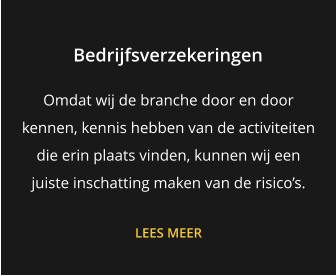 Bedrijfsverzekeringen Omdat wij de branche door en door kennen, kennis hebben van de activiteiten die erin plaats vinden, kunnen wij een juiste inschatting maken van de risico’s.  LEES MEER