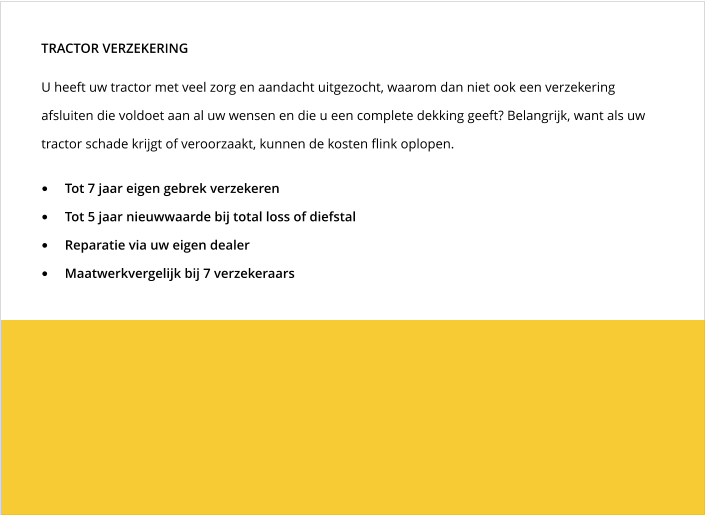 U heeft uw tractor met veel zorg en aandacht uitgezocht, waarom dan niet ook een verzekering afsluiten die voldoet aan al uw wensen en die u een complete dekking geeft? Belangrijk, want als uw tractor schade krijgt of veroorzaakt, kunnen de kosten flink oplopen. TRACTOR VERZEKERING •	Tot 7 jaar eigen gebrek verzekeren •	Tot 5 jaar nieuwwaarde bij total loss of diefstal •	Reparatie via uw eigen dealer •	Maatwerkvergelijk bij 7 verzekeraars
