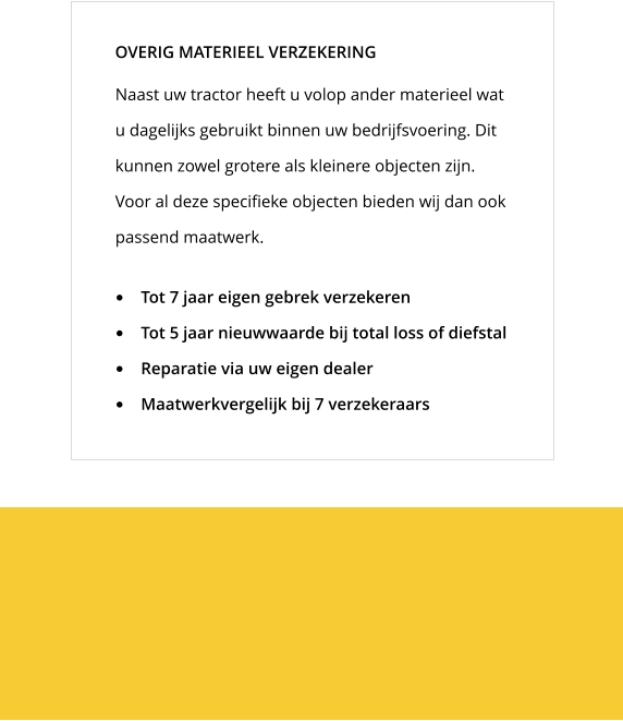 Naast uw tractor heeft u volop ander materieel wat u dagelijks gebruikt binnen uw bedrijfsvoering. Dit kunnen zowel grotere als kleinere objecten zijn. Voor al deze specifieke objecten bieden wij dan ook passend maatwerk. OVERIG MATERIEEL VERZEKERING •	Tot 7 jaar eigen gebrek verzekeren •	Tot 5 jaar nieuwwaarde bij total loss of diefstal •	Reparatie via uw eigen dealer •	Maatwerkvergelijk bij 7 verzekeraars