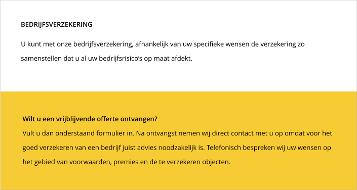 Wilt u een vrijblijvende offerte ontvangen?  Vult u dan onderstaand formulier in. Na ontvangst nemen wij direct contact met u op omdat voor het goed verzekeren van een bedrijf juist advies noodzakelijk is. Telefonisch bespreken wij uw wensen op het gebied van voorwaarden, premies en de te verzekeren objecten.   U kunt met onze bedrijfsverzekering, afhankelijk van uw specifieke wensen de verzekering zo samenstellen dat u al uw bedrijfsrisico’s op maat afdekt. BEDRIJFSVERZEKERING