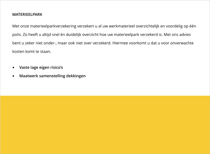 Met onze materieelparkverzekering verzekert u al uw werkmaterieel overzichtelijk en voordelig op één polis. Zo heeft u altijd snel én duidelijk overzicht hoe uw materieelpark verzekerd is. Met ons advies bent u zeker niet onder-, maar ook niet over verzekerd. Hiermee voorkomt u dat u voor onverwachte kosten komt te staan.  MATERIEELPARK •	Vaste lage eigen risico’s •	Maatwerk samenstelling dekkingen
