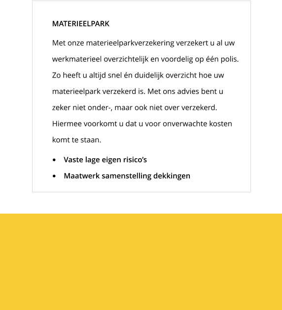 Met onze materieelparkverzekering verzekert u al uw werkmaterieel overzichtelijk en voordelig op één polis. Zo heeft u altijd snel én duidelijk overzicht hoe uw materieelpark verzekerd is. Met ons advies bent u zeker niet onder-, maar ook niet over verzekerd. Hiermee voorkomt u dat u voor onverwachte kosten komt te staan.  MATERIEELPARK •	Vaste lage eigen risico’s •	Maatwerk samenstelling dekkingen