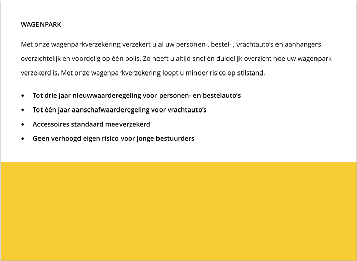 Met onze wagenparkverzekering verzekert u al uw personen-, bestel- , vrachtauto’s en aanhangers overzichtelijk en voordelig op één polis. Zo heeft u altijd snel én duidelijk overzicht hoe uw wagenpark verzekerd is. Met onze wagenparkverzekering loopt u minder risico op stilstand. WAGENPARK •	Tot drie jaar nieuwwaarderegeling voor personen- en bestelauto’s •	Tot één jaar aanschafwaarderegeling voor vrachtauto’s •	Accessoires standaard meeverzekerd •	Geen verhoogd eigen risico voor jonge bestuurders