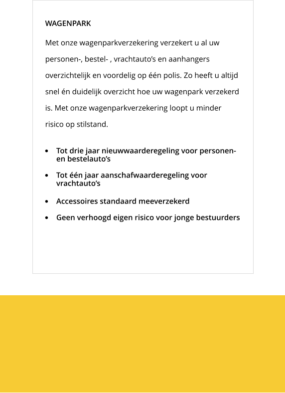 Met onze wagenparkverzekering verzekert u al uw personen-, bestel- , vrachtauto’s en aanhangers overzichtelijk en voordelig op één polis. Zo heeft u altijd snel én duidelijk overzicht hoe uw wagenpark verzekerd is. Met onze wagenparkverzekering loopt u minder risico op stilstand. WAGENPARK •	Tot drie jaar nieuwwaarderegeling voor personen- en bestelauto’s •	Tot één jaar aanschafwaarderegeling voor vrachtauto’s •	Accessoires standaard meeverzekerd •	Geen verhoogd eigen risico voor jonge bestuurders