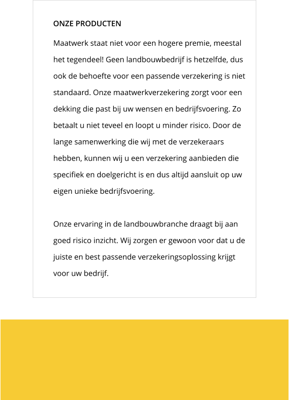 Maatwerk staat niet voor een hogere premie, meestal het tegendeel! Geen landbouwbedrijf is hetzelfde, dus ook de behoefte voor een passende verzekering is niet standaard. Onze maatwerkverzekering zorgt voor een dekking die past bij uw wensen en bedrijfsvoering. Zo betaalt u niet teveel en loopt u minder risico. Door de lange samenwerking die wij met de verzekeraars hebben, kunnen wij u een verzekering aanbieden die specifiek en doelgericht is en dus altijd aansluit op uw eigen unieke bedrijfsvoering.   Onze ervaring in de landbouwbranche draagt bij aan goed risico inzicht. Wij zorgen er gewoon voor dat u de juiste en best passende verzekeringsoplossing krijgt voor uw bedrijf.  ONZE PRODUCTEN
