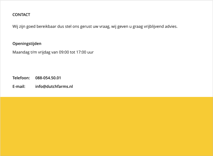 Wij zijn goed bereikbaar dus stel ons gerust uw vraag, wij geven u graag vrijblijvend advies.  Openingstijden Maandag t/m vrijdag van 09:00 tot 17:00 uur   Telefoon:	088-054.50.01 E-mail:	info@dutchfarms.nl CONTACT